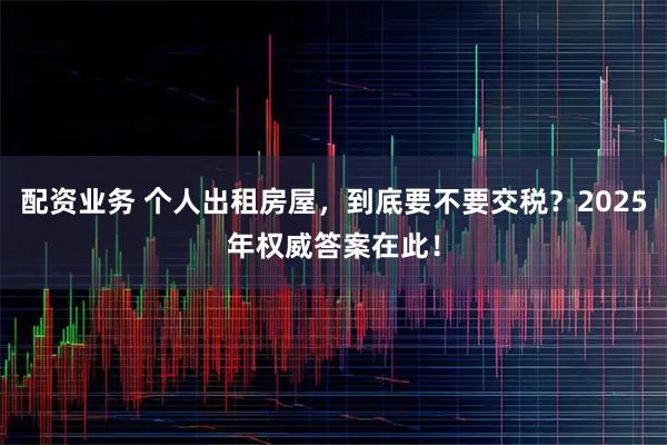 配资业务 个人出租房屋，到底要不要交税？2025年权威答案在此！
