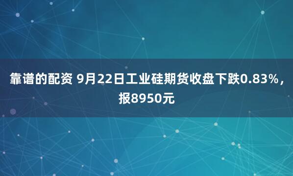 靠谱的配资 9月22日工业硅期货收盘下跌0.83%，报8950元