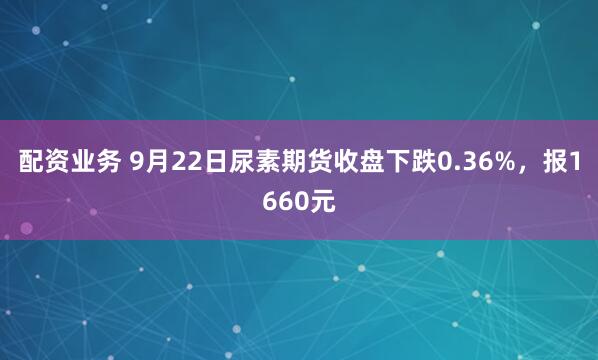 配资业务 9月22日尿素期货收盘下跌0.36%，报1660元