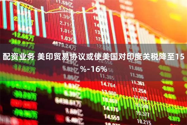 配资业务 美印贸易协议或使美国对印度关税降至15%-16%