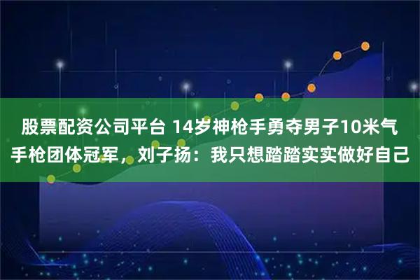 股票配资公司平台 14岁神枪手勇夺男子10米气手枪团体冠军，刘子扬：我只想踏踏实实做好自己