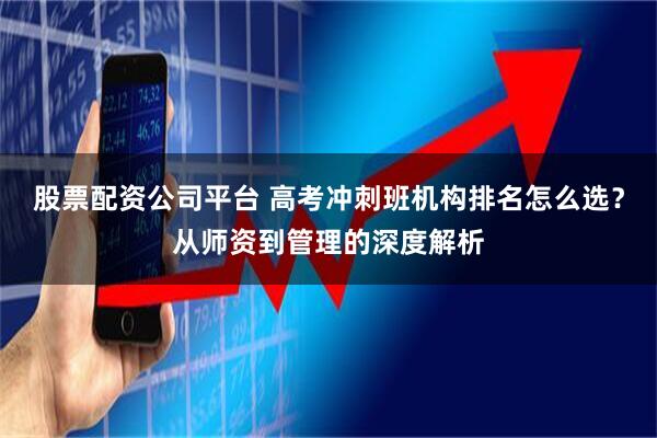 股票配资公司平台 高考冲刺班机构排名怎么选？从师资到管理的深度解析