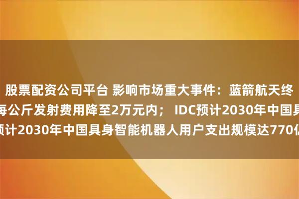 股票配资公司平台 影响市场重大事件：蓝箭航天终极目标是将朱雀三号每公斤发射费用降至2万元内； IDC预计2030年中国具身智能机器人用户支出规模达770亿美元