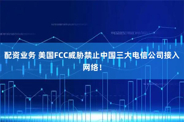 配资业务 美国FCC威胁禁止中国三大电信公司接入网络！