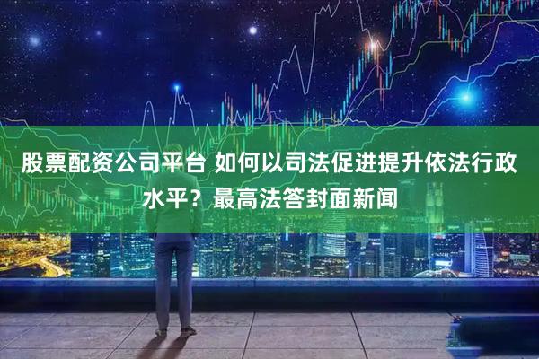 股票配资公司平台 如何以司法促进提升依法行政水平？最高法答封面新闻