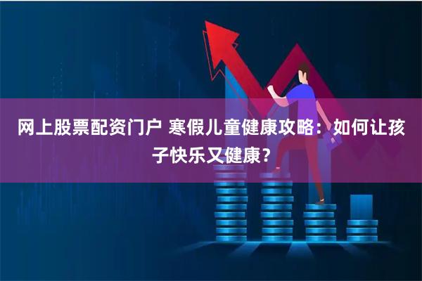 网上股票配资门户 寒假儿童健康攻略：如何让孩子快乐又健康？