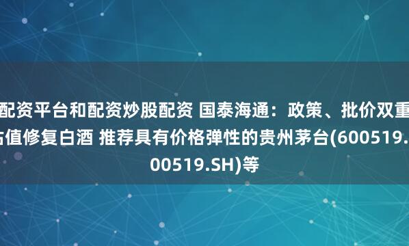 配资平台和配资炒股配资 国泰海通：政策、批价双重催化估值修复白酒 推荐具有价格弹性的贵州茅台(600519.SH)等