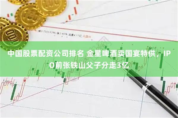 中国股票配资公司排名 金星啤酒卖国宴特供，IPO前张铁山父子分走3亿