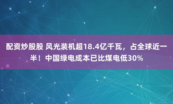 配资炒股股 风光装机超18.4亿千瓦，占全球近一半！中国绿电成本已比煤电低30%
