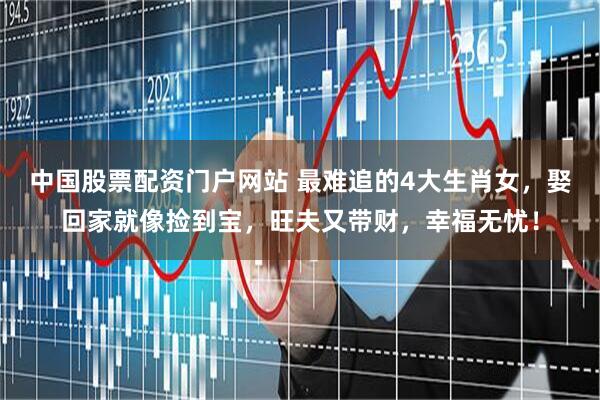 中国股票配资门户网站 最难追的4大生肖女，娶回家就像捡到宝，旺夫又带财，幸福无忧！