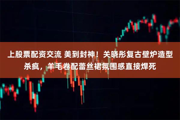 上股票配资交流 美到封神！关晓彤复古壁炉造型杀疯，羊毛卷配蕾丝裙氛围感直接焊死