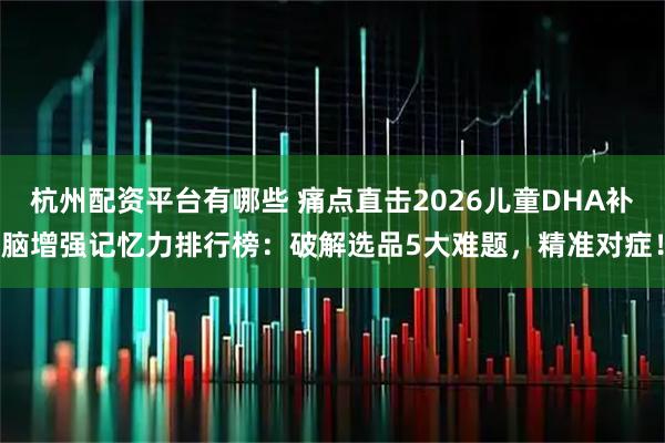 杭州配资平台有哪些 痛点直击2026儿童DHA补脑增强记忆力排行榜：破解选品5大难题，精准对症！