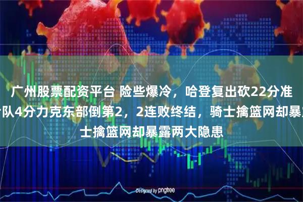 广州股票配资平台 险些爆冷，哈登复出砍22分准三双，骑士队4分力克东部倒第2，2连败终结，骑士擒篮网却暴露两大隐患