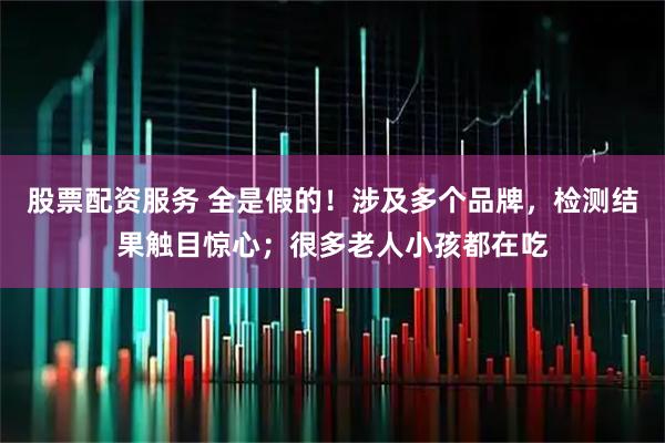 股票配资服务 全是假的！涉及多个品牌，检测结果触目惊心；很多老人小孩都在吃