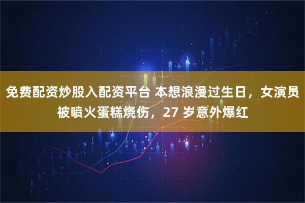 免费配资炒股入配资平台 本想浪漫过生日，女演员被喷火蛋糕烧伤，27 岁意外爆红