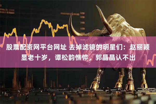 股票配资网平台网址 去掉滤镜的明星们：赵丽颖显老十岁，谭松韵憔悴，郭晶晶认不出