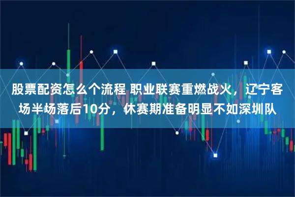 股票配资怎么个流程 职业联赛重燃战火，辽宁客场半场落后10分，休赛期准备明显不如深圳队