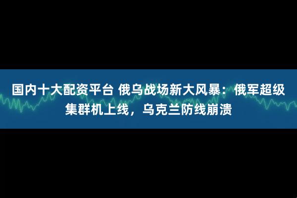 国内十大配资平台 俄乌战场新大风暴：俄军超级集群机上线，乌克兰防线崩溃